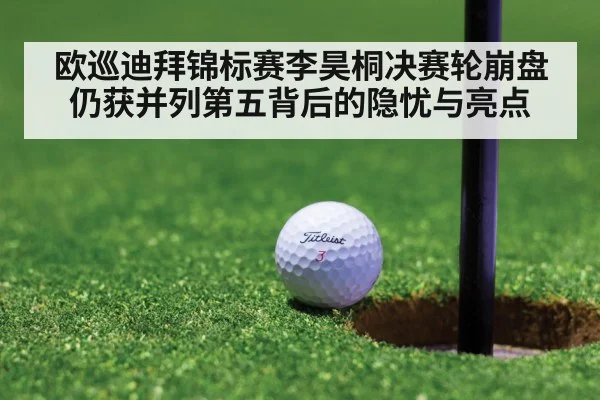 欧巡迪拜锦标赛李昊桐决赛轮崩盘仍获并列第五背后的隐忧与亮点