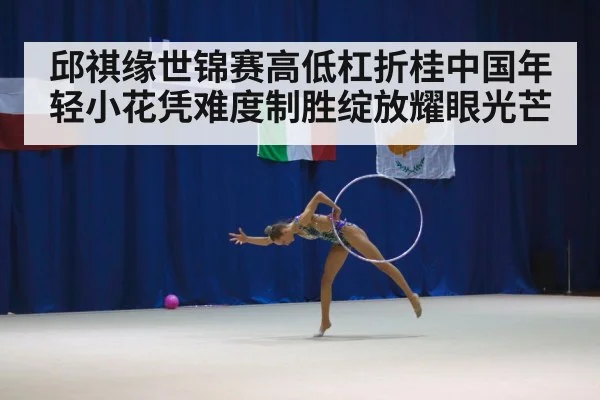邱祺缘世锦赛高低杠折桂中国年轻小花凭难度制胜绽放耀眼光芒